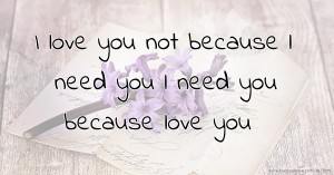 I love you not because l need you l need you because love you