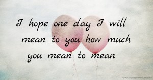 I hope one day I will mean to you how much you mean to mean.