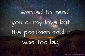 I wanted  to send you all my love but the postman said it was too big