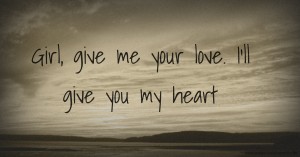 Girl, give me your love. I'll give you my heart.