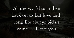 All the world turn their back on us but love and long life always bid us come..... I love you