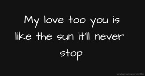 My love too you is like the sun it'll never stop