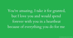 You're amazing. I take it for granted, but I love you and would spend forever with you in a heartbeat because of everything you do for me.