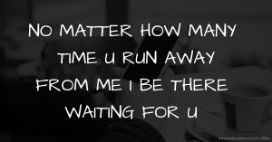 NO MATTER HOW MANY TIME U  RUN AWAY FROM ME I BE THERE WAITING FOR U.