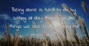 Being alone is hard to do by sitting all day thinking of the things we use to do making me miss you!!!!