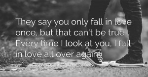 They say you only fall in love once, but that can't be true... Every time I look at you, I fall in love all over again.