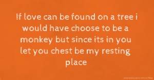 If love can be found on a tree i would have choose to be a monkey but since its in you let you chest be my resting place