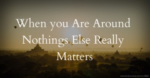 When you Are Around Nothings Else Really Matters