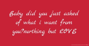 Baby did you just asked of what i want from you?northing but LOVE