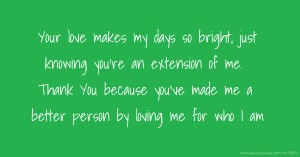 Your love makes my days so bright, just knowing you're an extension of me. Thank You because you've made me a better person by loving me for who I am.