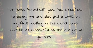 I'm never bored with you. You know how to annoy me and also put a smile on my face. Nothing in this world could ever be as wonderful as the love you've given me