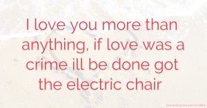 I love you more than anything, if love was a crime ill be done got the electric chair.