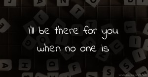 I'll be there for you when no one is.