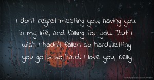 I don't regret meeting you, having you in my life, and falling for you. But I wish I hadn't fallen so hard...letting you go is so hard. I love you, Kelly.