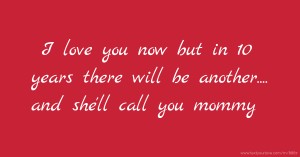 I love you now but in 10 years there will be another.... and she'll call you mommy