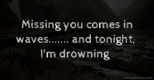 Missing you comes in waves....... and tonight, I'm drowning.
