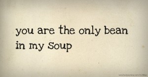 you are the only bean in my soup.