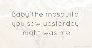 Baby the mosquito you saw yesterday night was me.