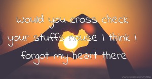 Would you cross check your stuffs couse I think I forgot my heart there