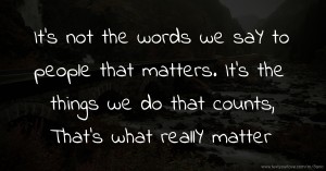 It's not the words we saY to people that matters. It's the things we do that counts, That's what reallY matter.