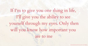 If I'm to give you one thing in life, I'll give you the ability to see yourself through my eyes. Only then will you know how important you are to me.