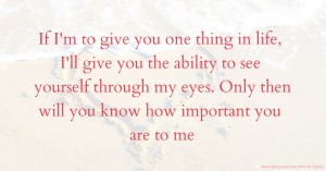 If I'm to give you one thing in life, I'll give you the ability to see yourself through my eyes. Only then will you know how important you are to me.