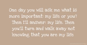 One day you will ask me what is more important: my life or you? Then I'll answer: my life. Then you'll turn and walk away not knowing that you are my life.