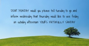 DEAR MONDAY would you please tell tuesday to go and inform wednesday that thursday would like to see friday on sutaday afternoon YOURS FAITHFULLY SANDAY.