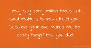 I may say sorry million times but what matters is how i treat you because your love makes me do crazy things,i love you dad