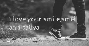 I love your smile,smell and saliva