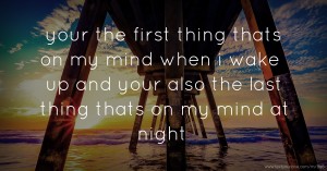 your the first thing thats on my mind when i wake up and your also the last thing thats on my mind at night