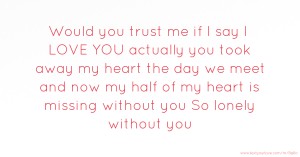 Would you trust me if I say I LOVE YOU actually you took away my heart the day we meet and now my half of my heart is missing without you So lonely without you