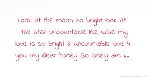 Look at the moon so bright look at the star uncountable like wise my love is so bright & uncourtable love 4 you my dear honey So lonely am I...