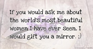 If you would ask me about the world's most beautiful women I have ever seen, I would gift you a mirror. ;)
