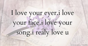 I love your eyer.i love your face.i love your song.i realy love u.