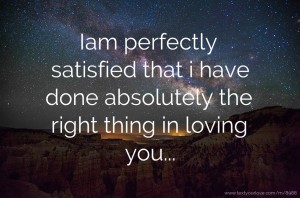 Iam perfectly satisfied that i have done absolutely the right thing in loving you...