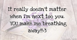 It really doesn't matter when i'm next too you. YOU make me breathing away!!<3