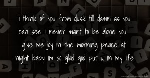 i think of you from dusk till dawn as you can see  i never want to be alone you give me joy in the morning peace at night baby im so glad god put u in my life