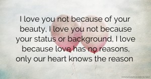 I love you not because of your beauty, I love you not because your status or background, I love because love has no reasons, only our heart knows the reason.