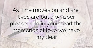 As time moves on and are lives are but a whisper please hold in your heart the memories of love we have my dear.