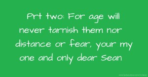 Prt two: For age will never tarnish them nor distance or fear, your my one and only dear Sean.