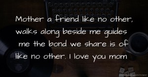 Mother a friend like no other, walks along beside me guides me the bond we share is of like no other. I love you mom.