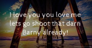 I love you you love me lets go shoot that darn Barny already!