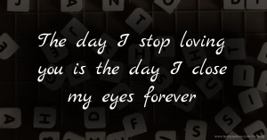 The day I stop loving you is the day I close my eyes forever