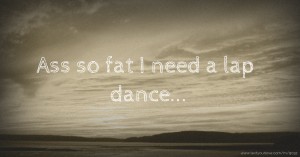 Ass so fat I need a lap dance...