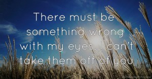 There must be something wrong with my eyes, I can't take them off of you.