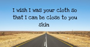 I wish I was your cloth so that I can be close to you skin.