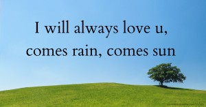 I will always love u, comes rain, comes sun.