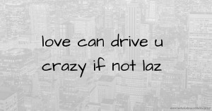 love can drive u crazy if not laz