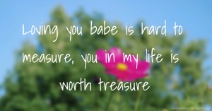 Loving you babe is hard to measure, you in my life is worth treasure.
